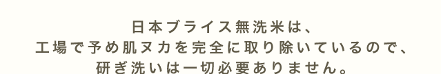 日本ブライス無洗米は、工場で予め肌ヌカを完全に取り除いているので、研ぎ洗いは一切必要ありません